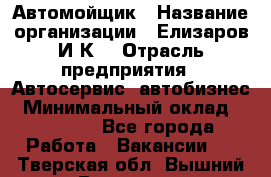 Автомойщик › Название организации ­ Елизаров И.К. › Отрасль предприятия ­ Автосервис, автобизнес › Минимальный оклад ­ 20 000 - Все города Работа » Вакансии   . Тверская обл.,Вышний Волочек г.
